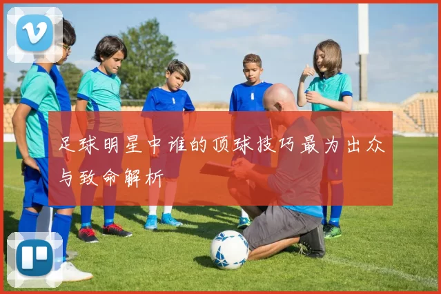 足球明星中谁的顶球技巧最为出众与致命解析
