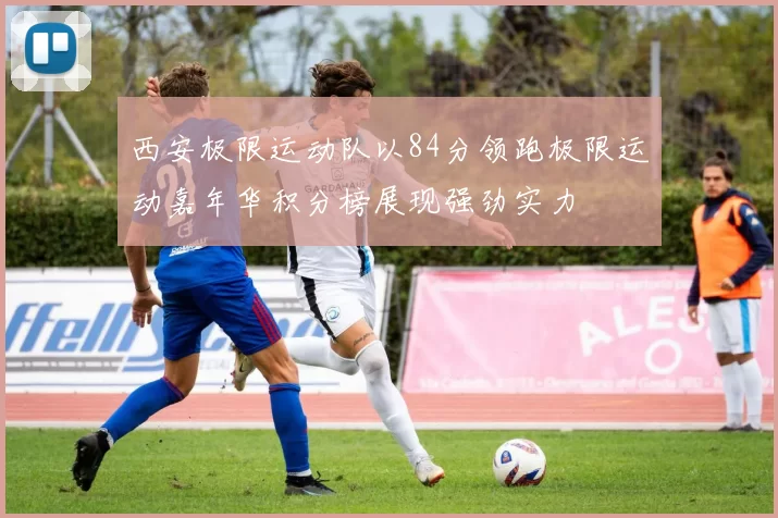 西安极限运动队以84分领跑极限运动嘉年华积分榜展现强劲实力