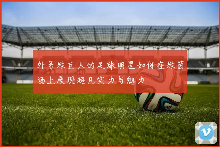 外号绿巨人的足球明星如何在绿茵场上展现超凡实力与魅力
