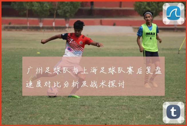 广州足球队与上海足球队赛后复盘速度对比分析及战术探讨