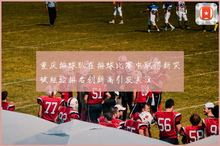 重庆排球队在排球比赛中取得新突破经验排名创新高引发关注