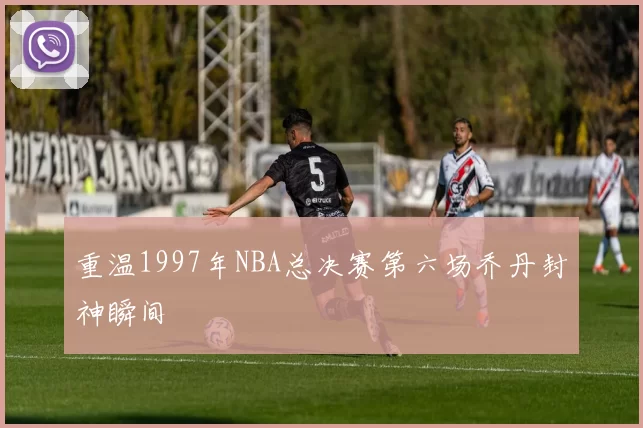 重温1997年NBA总决赛第六场乔丹封神瞬间
