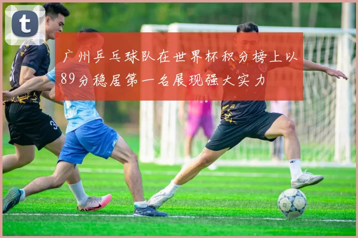 广州乒乓球队在世界杯积分榜上以89分稳居第一名展现强大实力