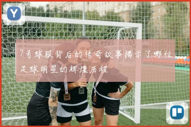 7号球服背后的传奇故事揭示了哪位足球明星的辉煌历程