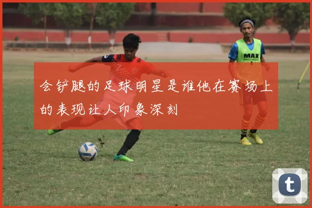会铲腿的足球明星是谁他在赛场上的表现让人印象深刻