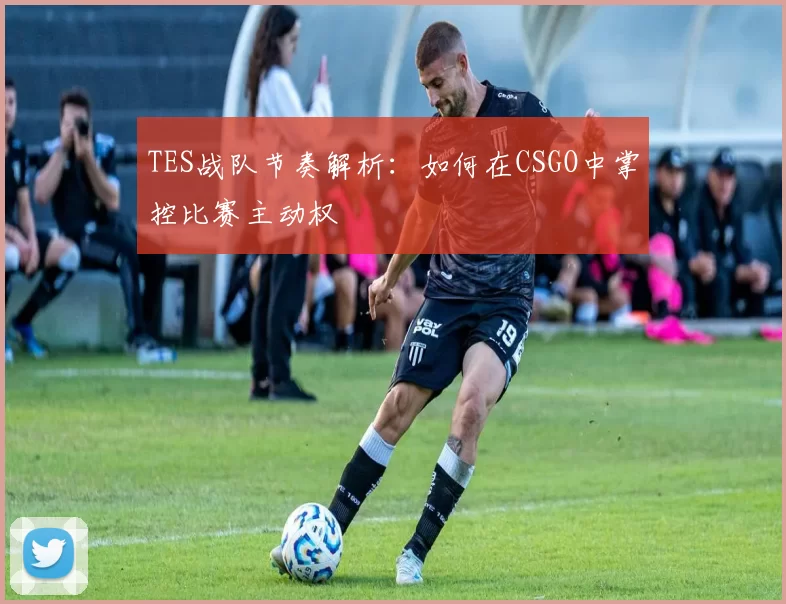 TES战队节奏解析：如何在CSGO中掌控比赛主动权