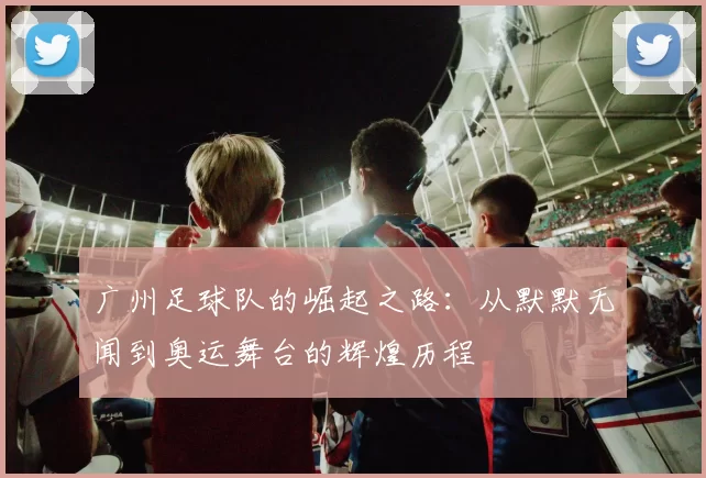广州足球队的崛起之路：从默默无闻到奥运舞台的辉煌历程