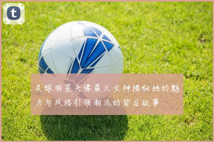 足球明星头像最火女神揭秘她的魅力与风格引领潮流的背后故事