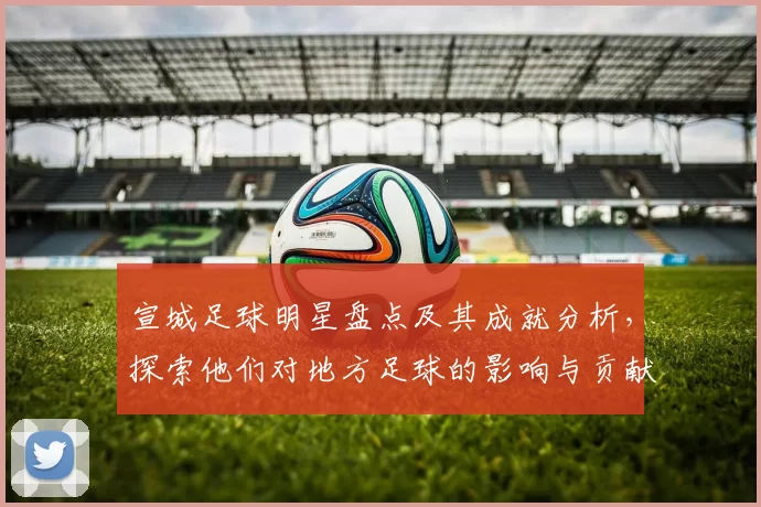 宣城足球明星盘点及其成就分析，探索他们对地方足球的影响与贡献