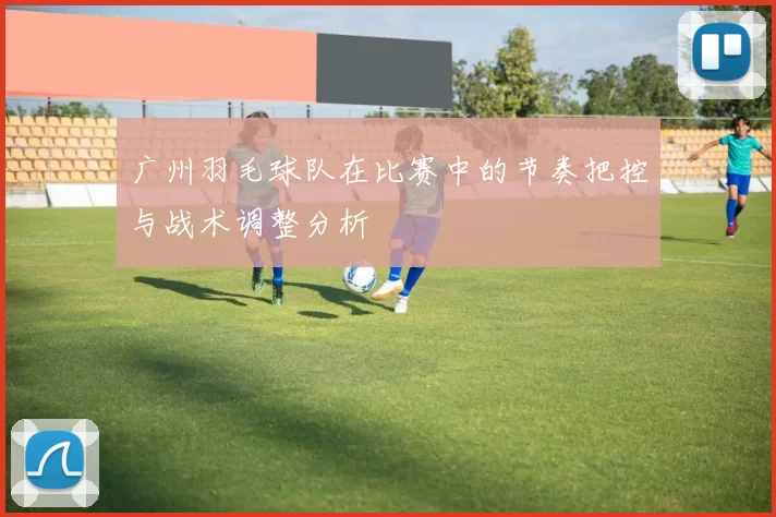 广州羽毛球队在比赛中的节奏把控与战术调整分析