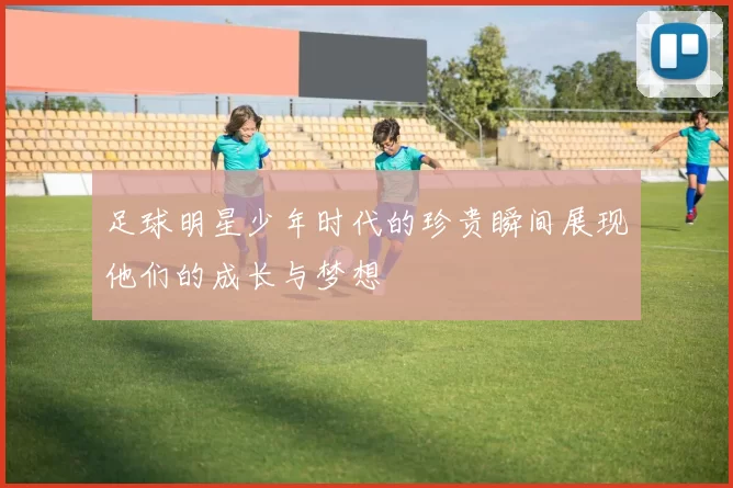 足球明星少年时代的珍贵瞬间展现他们的成长与梦想