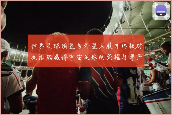 世界足球明星与外星人展开终极对决谁能赢得宇宙足球的荣耀与尊严