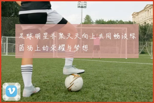 足球明星齐聚天天向上共同畅谈绿茵场上的荣耀与梦想