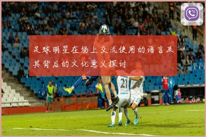 足球明星在场上交流使用的语言及其背后的文化意义探讨
