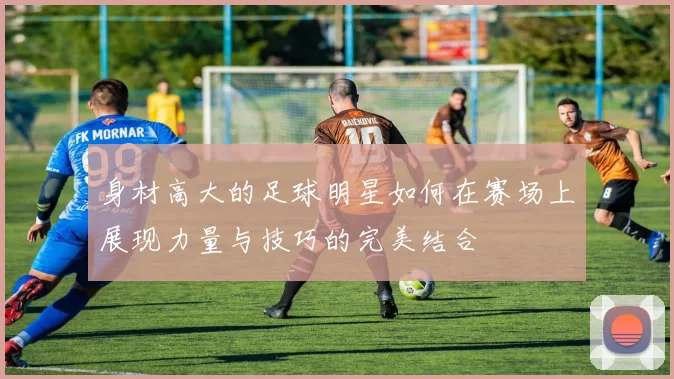身材高大的足球明星如何在赛场上展现力量与技巧的完美结合