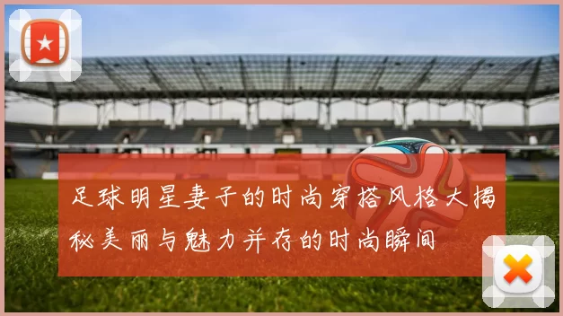 足球明星妻子的时尚穿搭风格大揭秘美丽与魅力并存的时尚瞬间