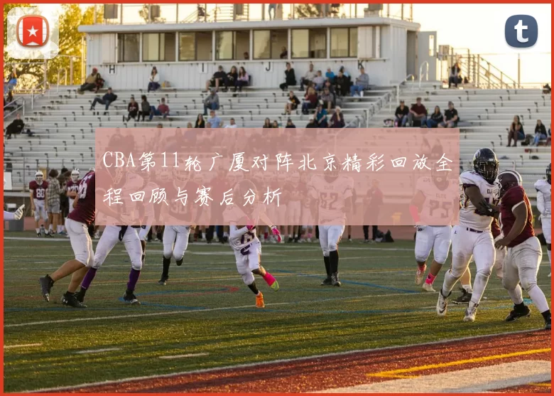 CBA第11轮广厦对阵北京精彩回放全程回顾与赛后分析