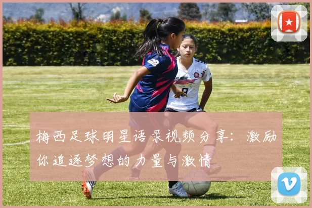 梅西足球明星语录视频分享：激励你追逐梦想的力量与激情