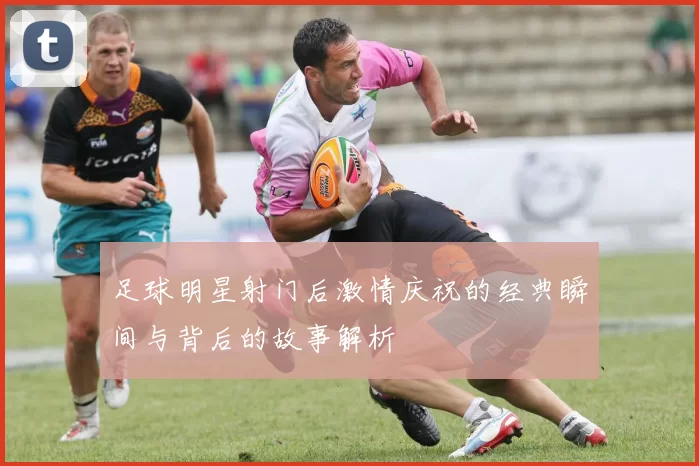 足球明星射门后激情庆祝的经典瞬间与背后的故事解析