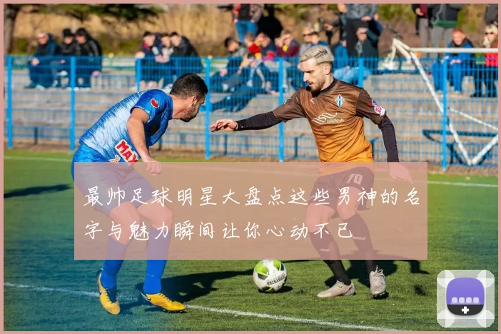 最帅足球明星大盘点这些男神的名字与魅力瞬间让你心动不已