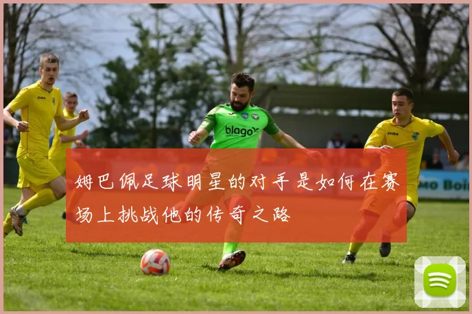 姆巴佩足球明星的对手是如何在赛场上挑战他的传奇之路