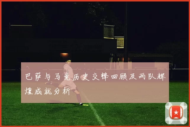 巴萨与马竞历史交锋回顾及两队辉煌成就分析