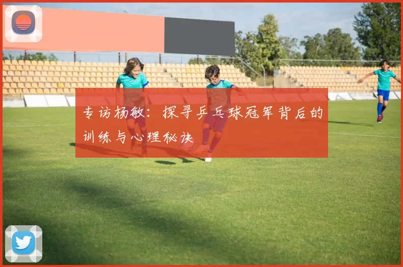 专访杨敏：探寻乒乓球冠军背后的训练与心理秘诀