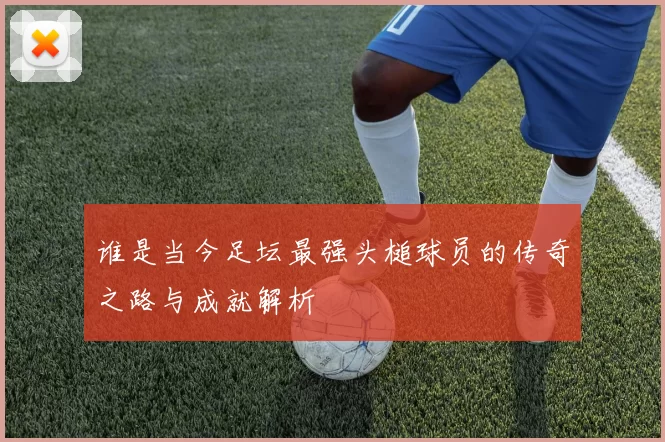 谁是当今足坛最强头槌球员的传奇之路与成就解析