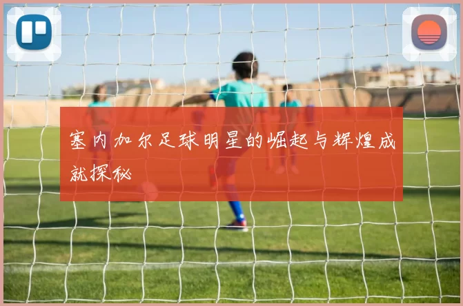 塞内加尔足球明星的崛起与辉煌成就探秘