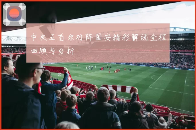 中央五首尔对阵国安精彩解说全程回顾与分析