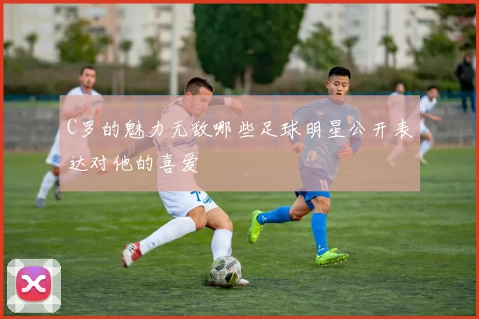C罗的魅力无敌哪些足球明星公开表达对他的喜爱