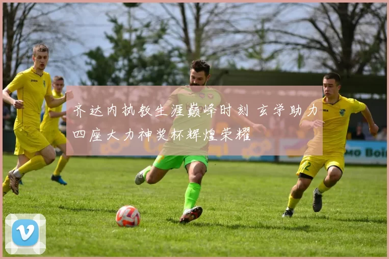 齐达内执教生涯巅峰时刻 玄学助力四座大力神奖杯辉煌荣耀