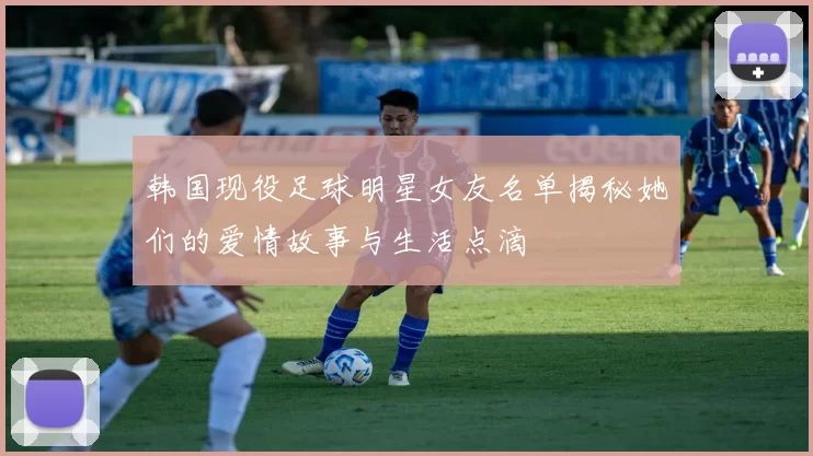 韩国现役足球明星女友名单揭秘她们的爱情故事与生活点滴