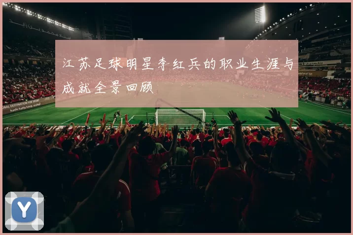 江苏足球明星李红兵的职业生涯与成就全景回顾