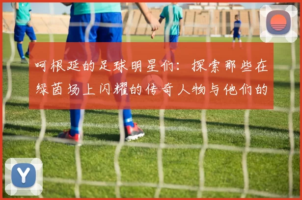 呵根延的足球明星们：探索那些在绿茵场上闪耀的传奇人物与他们的故事