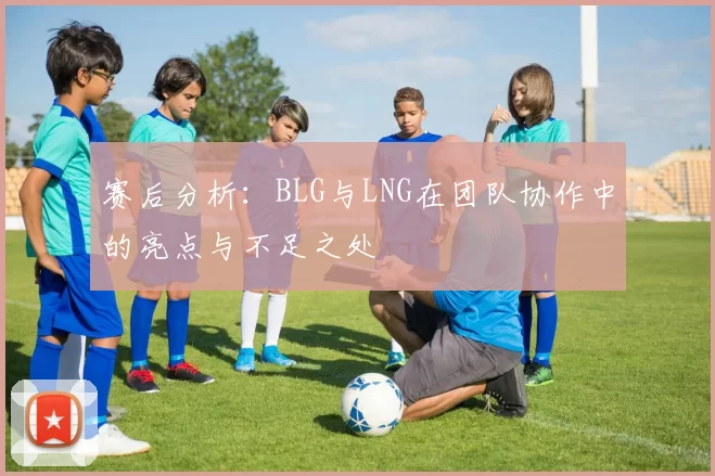 赛后分析：BLG与LNG在团队协作中的亮点与不足之处