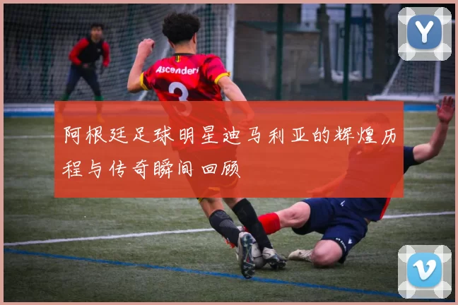 阿根廷足球明星迪马利亚的辉煌历程与传奇瞬间回顾