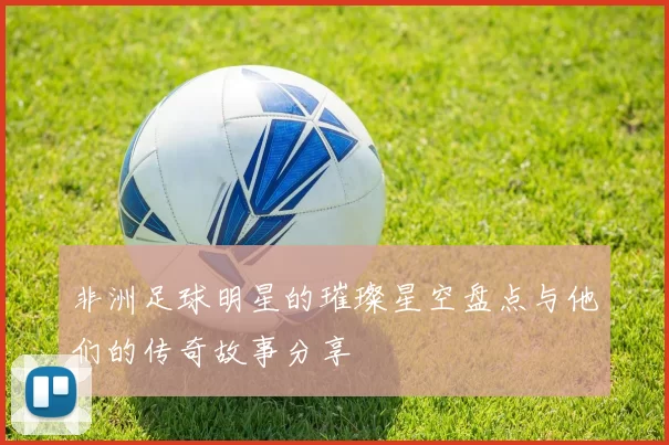 非洲足球明星的璀璨星空盘点与他们的传奇故事分享