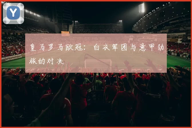 皇马罗马欧冠：白衣军团与意甲劲旅的对决