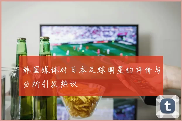 韩国媒体对日本足球明星的评价与分析引发热议