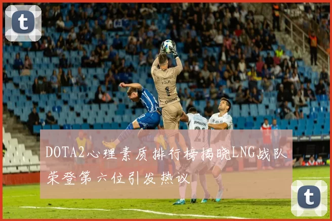 DOTA2心理素质排行榜揭晓LNG战队荣登第六位引发热议
