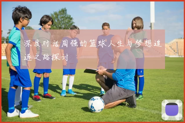 深度对话周强的篮球人生与梦想追逐之路探讨