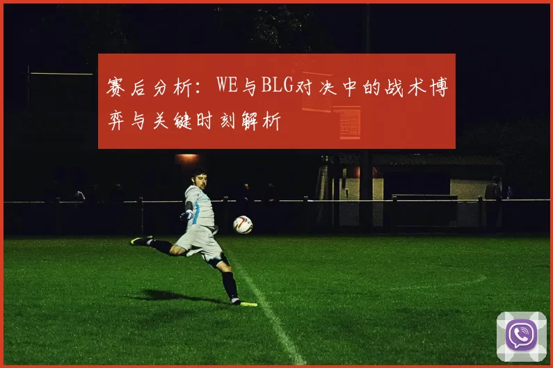 赛后分析：WE与BLG对决中的战术博弈与关键时刻解析