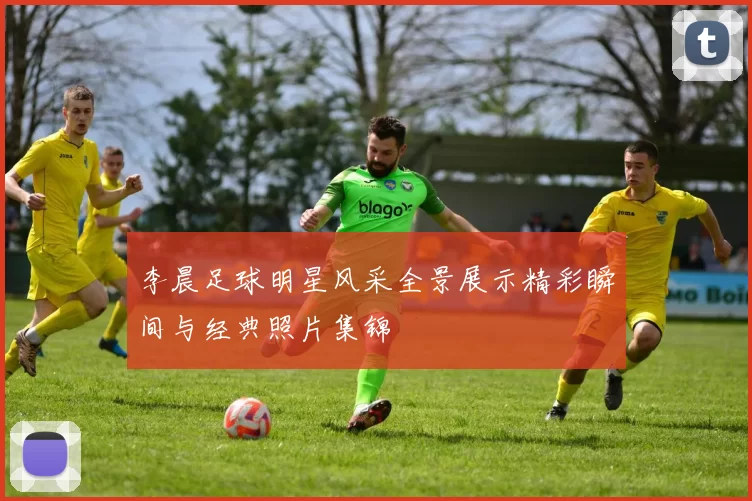 李晨足球明星风采全景展示精彩瞬间与经典照片集锦