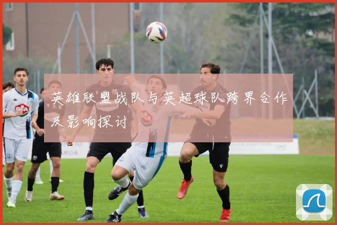 英雄联盟战队与英超球队跨界合作及影响探讨