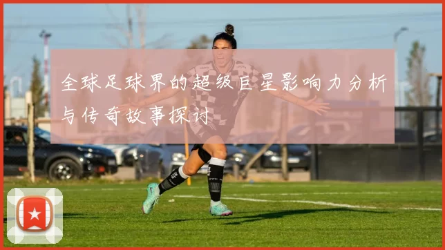 全球足球界的超级巨星影响力分析与传奇故事探讨