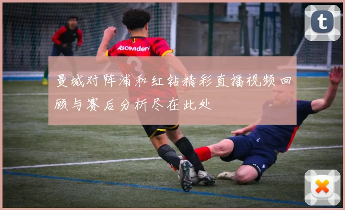 曼城对阵浦和红钻精彩直播视频回顾与赛后分析尽在此处