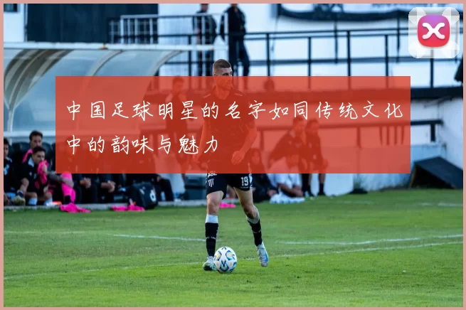 中国足球明星的名字如同传统文化中的韵味与魅力