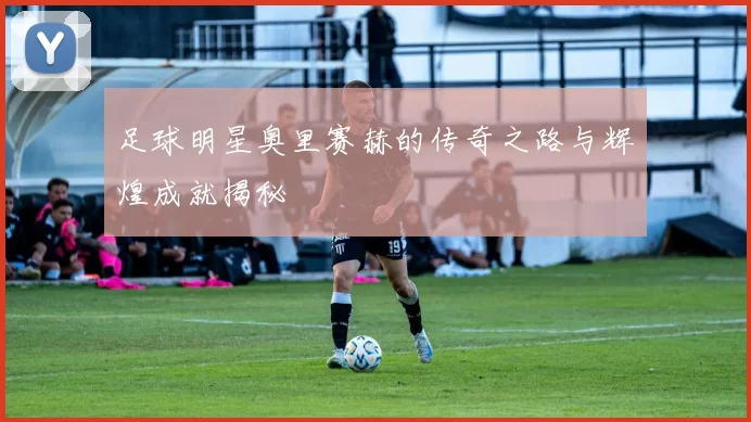 足球明星奥里赛赫的传奇之路与辉煌成就揭秘