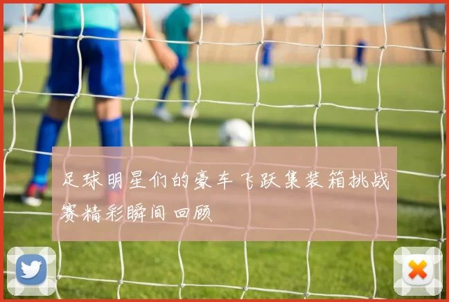 足球明星们的豪车飞跃集装箱挑战赛精彩瞬间回顾